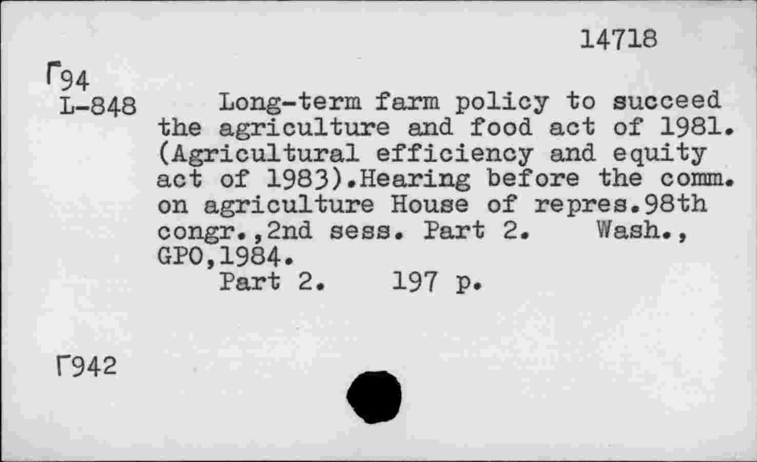 ﻿14718
f“94
L-848
Long-term farm policy to succeed the agriculture and food act of 1981. (Agricultural efficiency and equity act of 1983).Hearing before the comm, on agriculture House of repres.98th congr.,2nd sess. Part 2. Wash., GPO,1984.
Part 2.	197 p.
f942